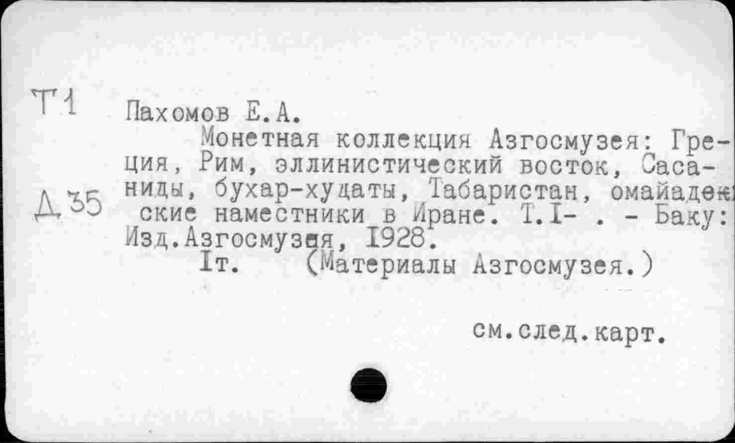 ﻿1 : Пахомов Е.А.
Монетная коллекция Азгосмузея: Греция, Рим, эллинистический восток, Саса-л гк ниды, бухар-хуцаты, Табаристан, омайадек: А. J ские наместники в Иране. T. I- . - Баку: Изд.Азгосмузея, 1928.
1т. (Материалы Азгосмузея.)
см.след.карт.
